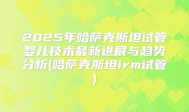 2025年哈萨克斯坦试管婴儿技术最新进展与趋势分析(哈萨克斯坦irm试管)