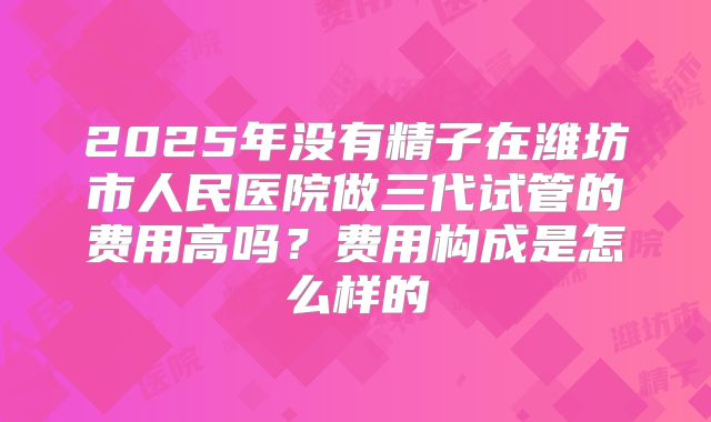 2025年没有精子在潍坊市人民医院做三代试管的费用高吗？费用构成是怎么样的