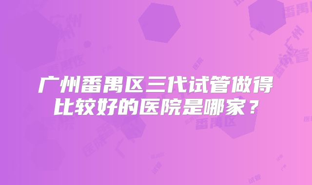 广州番禺区三代试管做得比较好的医院是哪家?