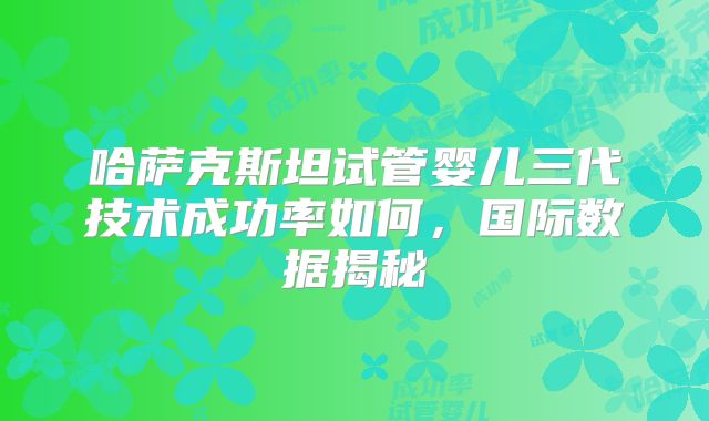 哈萨克斯坦试管婴儿三代技术成功率如何，国际数据揭秘
