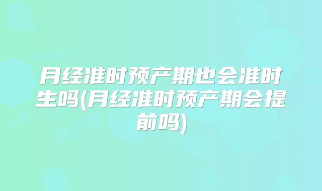月经准时预产期也会准时生吗(月经准时预产期会提前吗)