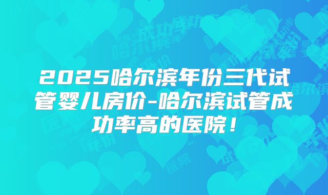 2025哈尔滨年份三代试管婴儿房价-哈尔滨试管成功率高的医院!