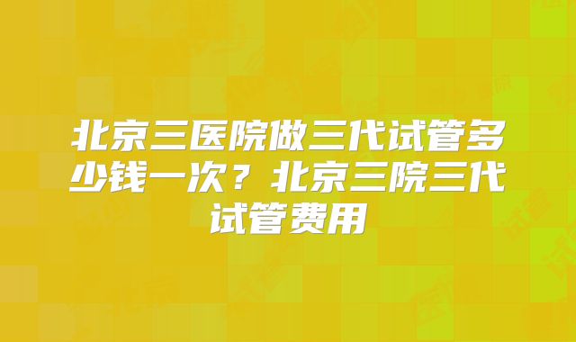 北京三医院做三代试管多少钱一次？北京三院三代试管费用