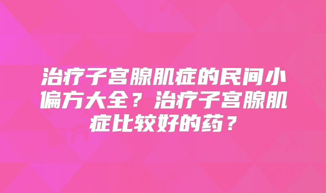 治疗子宫腺肌症的民间小偏方大全？治疗子宫腺肌症比较好的药？