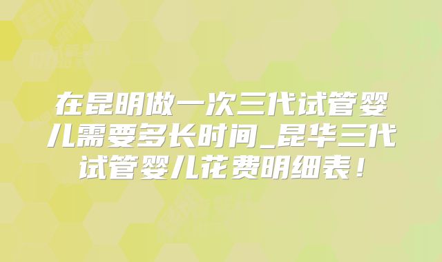 在昆明做一次三代试管婴儿需要多长时间_昆华三代试管婴儿花费明细表！