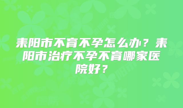 耒阳市不育不孕怎么办?耒阳市治疗不孕不育哪家医院好?
