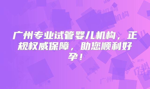 广州专业试管婴儿机构,正规权威保障,助您顺利好孕!