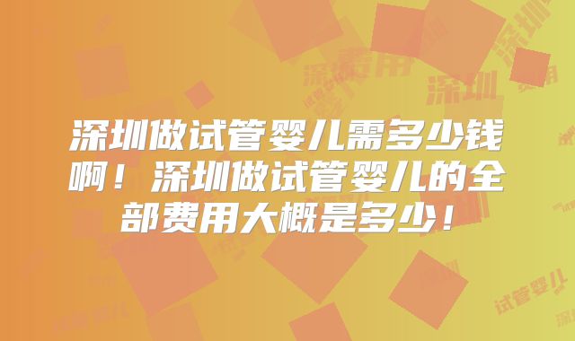 深圳做试管婴儿需多少钱啊!深圳做试管婴儿的全部费用大概是多少!