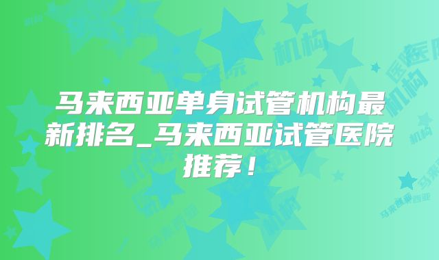 马来西亚单身试管机构最新排名_马来西亚试管医院推荐！