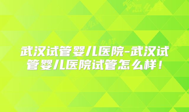武汉试管婴儿医院-武汉试管婴儿医院试管怎么样！