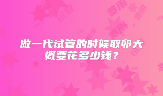 做一代试管的时候取卵大概要花多少钱?