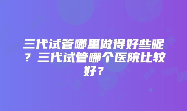 三代试管哪里做得好些呢?三代试管哪个医院比较好?