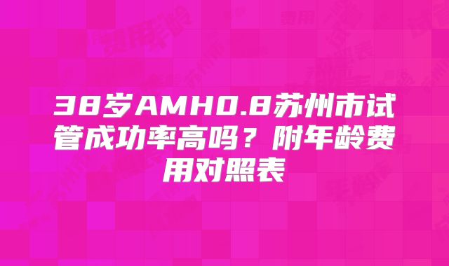38岁AMH0.8苏州市试管成功率高吗？附年龄费用对照表