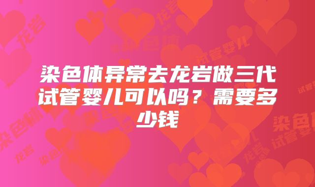染色体异常去龙岩做三代试管婴儿可以吗？需要多少钱