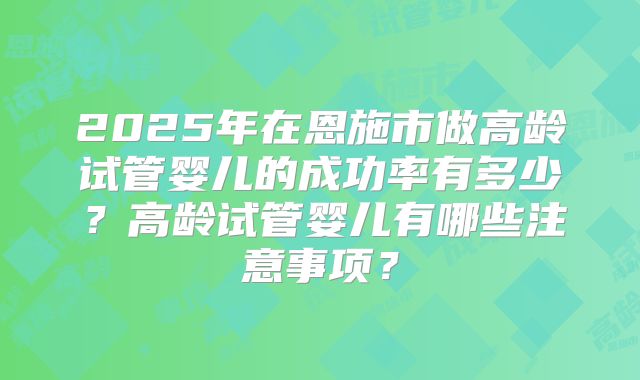 2025年在恩施市做高龄试管婴儿的成功率有多少?高龄试管婴儿有哪些注意事项?