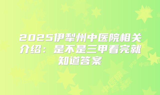 2025伊犁州中医院相关介绍:是不是三甲看完就知道答案