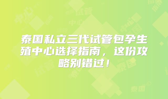 泰国私立三代试管包孕生殖中心选择指南，这份攻略别错过！
