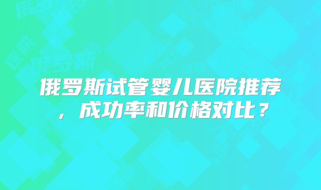 俄罗斯试管婴儿医院推荐，成功率和价格对比？