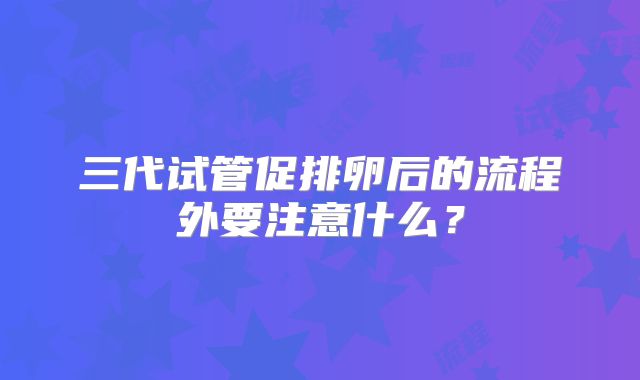 三代试管促排卵后的流程外要注意什么?