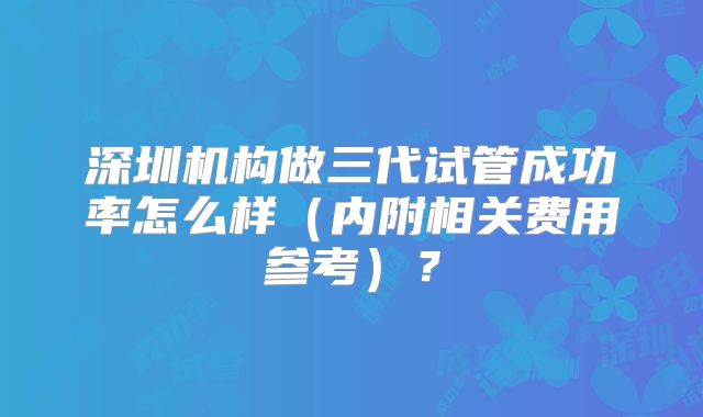 深圳机构做三代试管成功率怎么样(内附相关费用参考)?
