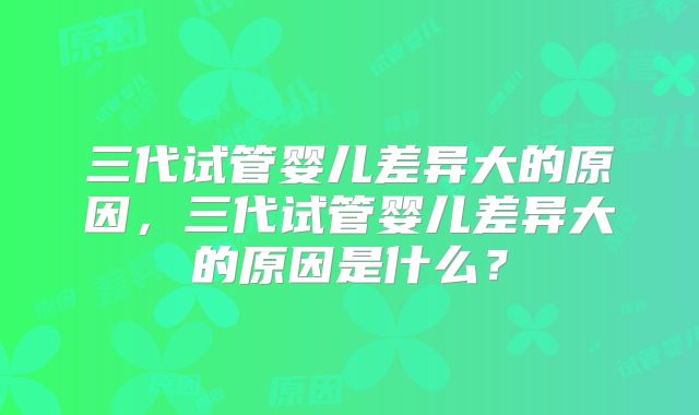 三代试管婴儿差异大的原因,三代试管婴儿差异大的原因是什么?