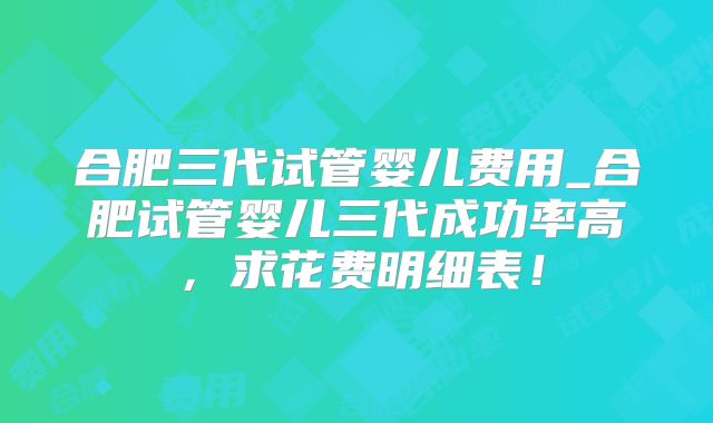 合肥三代试管婴儿费用_合肥试管婴儿三代成功率高,求花费明细表!