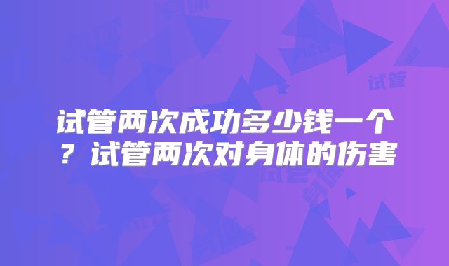试管两次成功多少钱一个？试管两次对身体的伤害