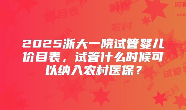 2025浙大一院试管婴儿价目表，试管什么时候可以纳入农村医保？