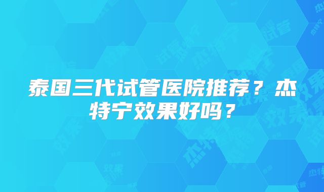 泰国三代试管医院推荐？杰特宁效果好吗？