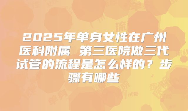 2025年单身女性在广州医科附属 第三医院做三代试管的流程是怎么样的？步骤有哪些
