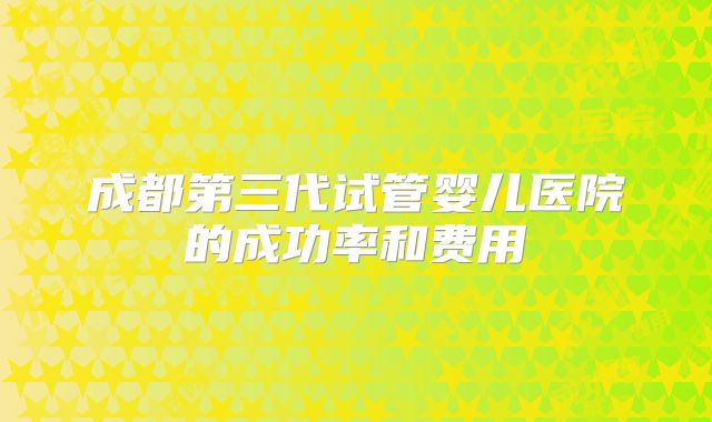 成都第三代试管婴儿医院的成功率和费用