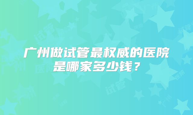 广州做试管最权威的医院是哪家多少钱？