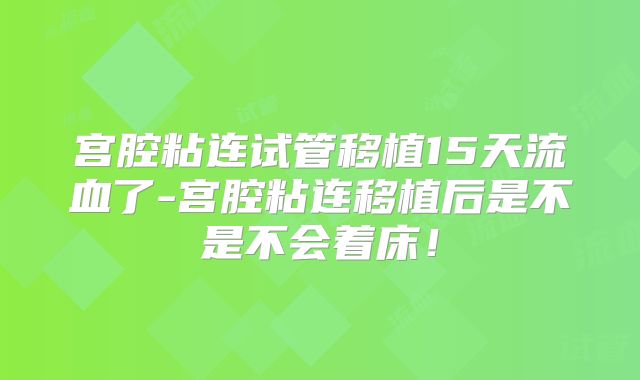 宫腔粘连试管移植15天流血了-宫腔粘连移植后是不是不会着床！