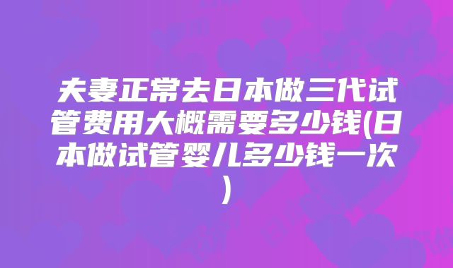夫妻正常去日本做三代试管费用大概需要多少钱(日本做试管婴儿多少钱一次)