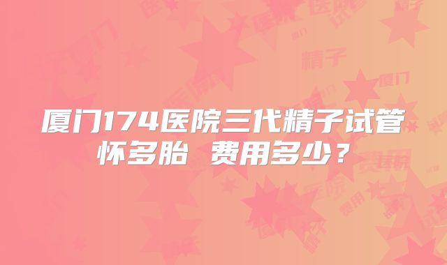 厦门174医院三代精子试管怀多胎 费用多少？