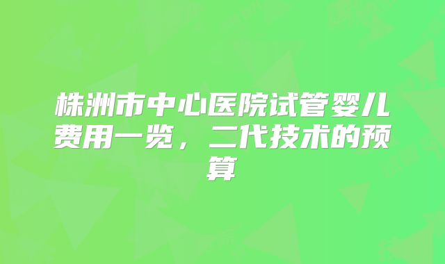 株洲市中心医院试管婴儿费用一览，二代技术的预算