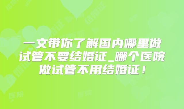 一文带你了解国内哪里做试管不要结婚证_哪个医院做试管不用结婚证！