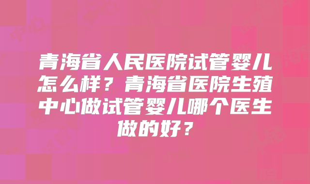 青海省人民医院试管婴儿怎么样？青海省医院生殖中心做试管婴儿哪个医生做的好？
