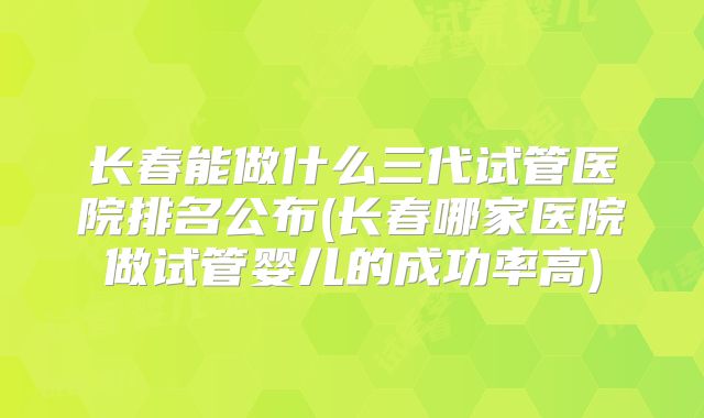 长春能做什么三代试管医院排名公布(长春哪家医院做试管婴儿的成功率高)
