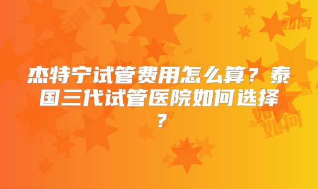杰特宁试管费用怎么算？泰国三代试管医院如何选择？