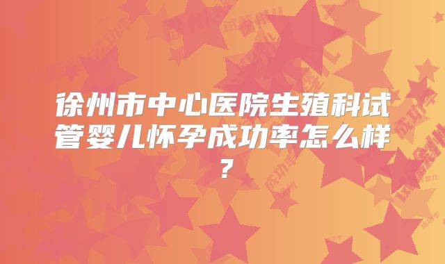 徐州市中心医院生殖科试管婴儿怀孕成功率怎么样?