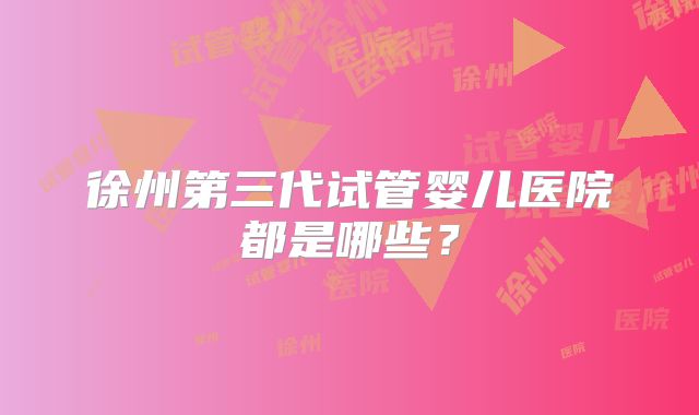 徐州第三代试管婴儿医院都是哪些？