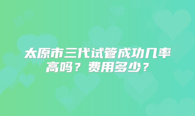 太原市三代试管成功几率高吗？费用多少？