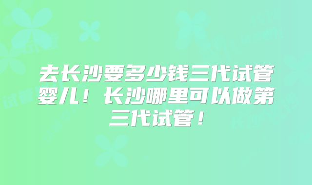 去长沙要多少钱三代试管婴儿！长沙哪里可以做第三代试管！