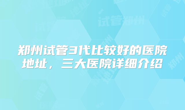 郑州试管3代比较好的医院地址，三大医院详细介绍
