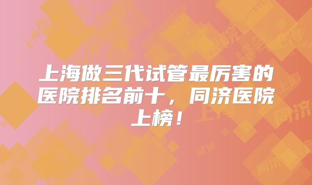 上海做三代试管最厉害的医院排名前十,同济医院上榜!