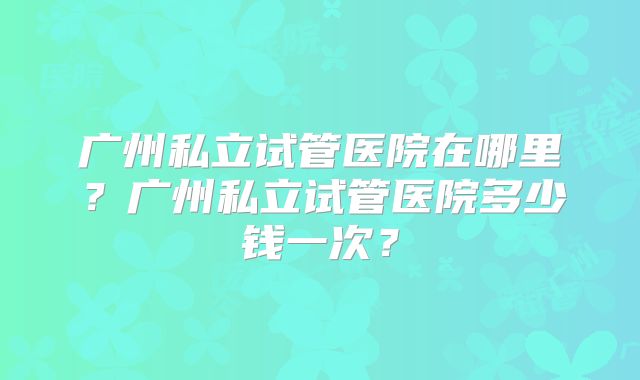 广州私立试管医院在哪里？广州私立试管医院多少钱一次？