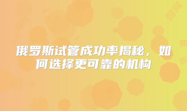 俄罗斯试管成功率揭秘，如何选择更可靠的机构