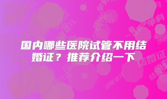 国内哪些医院试管不用结婚证?推荐介绍一下