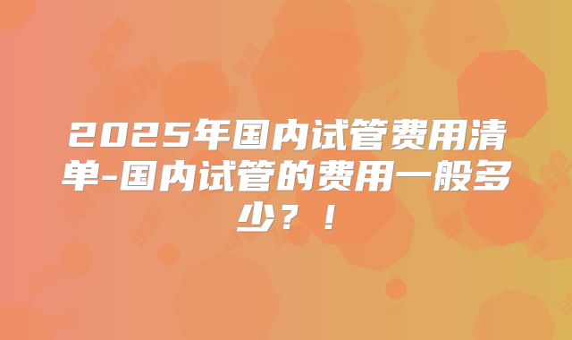 2025年国内试管费用清单-国内试管的费用一般多少？！